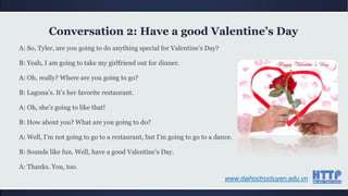 A: So, Tyler, are you going to do anything special for Valentine‟s Day?
B: Yeah, I am going to take my girlfriend out for dinner.
A: Oh, really? Where are you going to go?
B: Laguna‟s. It‟s her favorite restaurant.
A: Oh, she‟s going to like that!
B: How about you? What are you going to do?
A: Well, I‟m not going to go to a restaurant, but I‟m going to go to a dance.
B: Sounds like fun. Well, have a good Valentine‟s Day.
A: Thanks. You, too.
Conversation 2: Have a good Valentine’s Day
www.daihoctructuyen.edu.vn
 