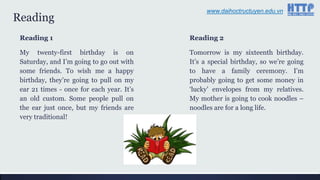 Reading
Reading 1
My twenty-first birthday is on
Saturday, and I‟m going to go out with
some friends. To wish me a happy
birthday, they‟re going to pull on my
ear 21 times - once for each year. It‟s
an old custom. Some people pull on
the ear just once, but my friends are
very traditional!
Reading 2
Tomorrow is my sixteenth birthday.
It‟s a special birthday, so we‟re going
to have a family ceremony. I‟m
probably going to get some money in
„lucky‟ envelopes from my relatives.
My mother is going to cook noodles –
noodles are for a long life.
www.daihoctructuyen.edu.vn
 
