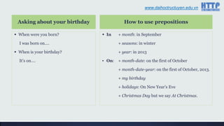 www.daihoctructuyen.edu.vn
Asking about your birthday
 When were you born?
I was born on….
 When is your birthday?
It‟s on….
How to use prepositions
 In + month: in September
+ seasons: in winter
+ year: in 2013
▪ On: + month-date: on the first of October
+ month-date-year: on the first of October, 2013.
+ my birthday
+ holidays: On New Year‟s Eve
+ Christmas Day but we say At Christmas.
www.daihoctructuyen.edu.vn
 