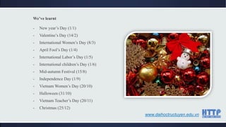 We’ve learnt
- New year’s Day (1/1)
- Valentine’s Day (14/2)
- International Women’s Day (8/3)
- April Fool’s Day (1/4)
- International Labor’s Day (1/5)
- International children’s Day (1/6)
- Mid-autumn Festival (15/8)
- Independence Day (1/9)
- Vietnam Women’s Day (20/10)
- Halloween (31/10)
- Vietnam Teacher’s Day (20/11)
- Christmas (25/12)
www.daihoctructuyen.edu.vn
 