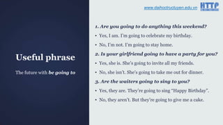 Useful phrase
1. Are you going to do anything this weekend?
▪ Yes, I am. I‟m going to celebrate my birthday.
▪ No, I‟m not. I‟m going to stay home.
2. Is your girlfriend going to have a party for you?
▪ Yes, she is. She‟s going to invite all my friends.
▪ No, she isn‟t. She‟s going to take me out for dinner.
3. Are the waiters going to sing to you?
▪ Yes, they are. They‟re going to sing “Happy Birthday”.
▪ No, they aren‟t. But they‟re going to give me a cake.
The future with be going to
www.daihoctructuyen.edu.vn
 