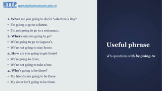 Useful phrase
Wh-questions with be going to
1. What are you going to do for Valentine‟s Day?
▪ I‟m going to go to a dance.
▪ I‟m not going to go to a restaurant.
2. Where are you going to go?
▪ We‟re going to go to Laguna‟s.
▪ We‟re not going to stay home.
3. How are you going to get there?
▪ We‟re going to drive.
▪ We‟re not going to take a bus.
4. Who‟s going to be there?
▪ My friends are going to be there.
▪ My sister isn‟t going to be there.
www.daihoctructuyen.edu.vn
 