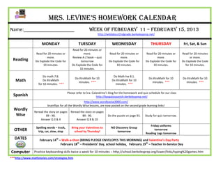 Mrs. Levine’s Homework Calendar
Name:____________________                                    Week of February 11 – February 15, 2013
                                                                    http://wildabout2ndgrade.berkeleyprep.net/


                      MONDAY                         TUESDAY                   WEDNESDAY                      THURSDAY                 Fri, Sat, & Sun
                                               Read for 20 minutes or
                 Read for 20 minutes or                more.                 Read for 20 minutes or       Read for 20 minutes or      Read for 20 minutes
                         more.                 Review A-Z book – quiz                more.                        more.                     or more.
  Reading        Do Explode the Code for             tomorrow                Do Explode the Code for      Do Explode the Code for     Do Explode the Code
                      10 minutes.              Do Explode the Code for            10 minutes.                  10 minutes.              for 10 minutes.
                                                    10 minutes.

                       Do math 7.8.                                             Do Math hw 8.1.
                                                  Do XtraMath for 10                                         Do XtraMath for 10       Do XtraMath for 10
   Math                Do XtraMath
                                                    minutes. ***
                                                                               Do XtraMath for 10
                                                                                                               minutes. ***             minutes. ***
                   for 10 minutes. ***                                           minutes. ***

                                            Please refer to Sra. Calandrino’s blog for the homework and quiz schedule for our class
  Spanish                                                           http://bpsgalaspanish.berkeleyprep.net/
                                                        http://www.wordlywise3000.com/
                          brainflips for all the Wordly Wise lessons, are now posted on the second grade learning links!
  Wordly
                Reread the story on pages     Reread the story on pages
   Wise                  89 - 90.                      89 - 90.             Do the puzzle on page 93.     Study for quiz tomorrow.
                     Answer Q 3 & 4               Answer Q 8 & 10

                                                                                                             Friday uniforms
                  Spelling words – truck,      Bring your Valentines to       NO Discovery Group
  OTHER            trip, car, slow, stop         school by Thursday!              tomorrow
                                                                                                                tomorrow
                                                                                                          Reading Logs tomorrow
   DATES            February 14th – Walk-a-thon (BRING PLEDGE ENVELOPES THIS MORNING) and Valentine’s Day Party
                                   February 18th – Presidents’ Day, school holiday, February 19th – Teacher In-Service Day

Computer        Practice keyboarding skills twice a week for 10 minutes – http://school.berkeleyprep.org/lower/llnks/typing%20games.htm
***http://www.mathstories.com/strategies.htm
 