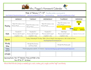 Mrs. Paggio’s Homework Calendar
                                             Week of February 11th-15th                  *brainflips available on second grade link
  http://wildabout2ndgrade.berkeleyprep.net/      http://www.wordlywise3000.com/       www.xtramath.org          https://www.explodethecode.com/login/

                      MONDAY                          TUESDAY                      WEDNESDAY                            THURSDAY                         WEEKEND

                                                                                                                  Read 30 minutes or more                 TOTAL
               Read 30 minutes or more                                         Read 30 minutes or more                                                       
                                       Read 30 minutes or more                                                   Minutes Read:________
 Reading       Minutes Read:________
                                       Minutes Read:_______
                                                                               Minutes Read:________
                                                                                                                Record total minutes for weekly
                                                                                                                                                   ______    _______
                                                                                                                           reading.
                                                                                                                                                   Minutes    INITIALS
                     Homelink 8.1                     Homelink 8.2                   Homelink 8.3                        Math Sheet
  Math          *Do xtra math if it wasn’t       Do xtra math if it wasn’t      *Do xtra math if it wasn’t         *Do xtra math if it wasn’t     Optional: Do xtra math
                  completed in class.              completed in class.            completed in class.                completed in class.
                                               Tuesday, Wednesday & Thursday: Refer to Senora’s blog for class assignments or refer to sheet sent home.
 Spanish                                                                       http://bpsgalaspanish.berkeleyprep.net/

 Wordly                                           Wordly Wise Sentence
                                                                                                                  Wordly Wise Review puzzle
 Wise                                              and Picture Sheets

  Typing                              Practice typing twice a week for 10 minutes at http://school.berkeleyprep.org/lower/llinks/typing%20games.htm
  (optional)

OTHER
Upcoming Events: Feb 14th Valentine’s Party and Walk-a-thon
                 Feb 18th & 19th No School

Word Wall Words: (study as needed) quit, crash, crashes, junk, caught, and the “eigh” word family
 