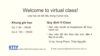 Welcome to virtual class!
Lớp học sẽ bắt đầu trong ít phút nữa.
Khung giờ học
Ca 1: 9h – 10h30
Ca 2: 14h – 15h30
Quy định V-Class
• Học viên chuẩn bị headphone để thực
hành nói
• Học viên đổi tên theo cấu trúc: tên +
họ và có dấu.
Ví dụ: Hưng Phạm, Thảo Nguyễn
www.daihoctructuyen.edu.vn E-mail: giangvien@daihoctructuyen.edu.vn
 