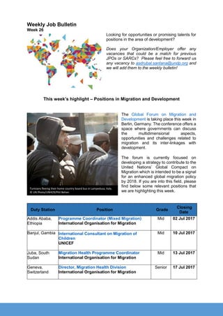 Weekly Job Bulletin
Week 26
Looking for opportunities or promising talents for
positions in the area of development?
Does your Organization/Employer offer any
vacancies that could be a match for previous
JPOs or SARCs? Please feel free to forward us
any vacancy to asdrubal.santana@undp.org and
we will add them to the weekly bulletin!
This week’s highlight – Positions in Migration and Development
The Global Forum on Migration and
Development is taking place this week in
Berlin, Germany. The conference offers a
space where governments can discuss
the multidimensional aspects,
opportunities and challenges related to
migration and its inter-linkages with
development.
The forum is currently focused on
developing a strategy to contribute to the
United Nations’ Global Compact on
Migration which is intended to be a signal
for an enhanced global migration policy
by 2018. If you are into this field, please
find below some relevant positions that
we are highlighting this week.
Duty Station Position Grade
Closing
Date
Addis Ababa,
Ethiopia
Programme Coordinator (Mixed Migration)
International Organisation for Migration
Mid 02 Jul 2017
Banjul, Gambia International Consultant on Migration of
Children
UNICEF
Mid 10 Jul 2017
Juba, South
Sudan
Migration Health Programme Coordinator
International Organisation for Migration
Mid 13 Jul 2017
Geneva,
Switzerland
Director, Migration Health Division
International Organisation for Migration
Senior 17 Jul 2017
Tunisians fleeing their home country board bus in Lampedusa, Italy.
© UN Photo/UNHCR/Phil Behan
 