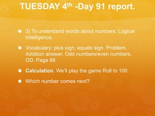 TUESDAY 4th -Day 91 report.
 3) To understand words about numbers. Logical
Intelligence.
 Vocabulary: plus sign, equals sign. Problem.
Addition answer. Odd numbers/even numbers.
OD. Page 88
 Calculation. We’ll play the game Roll to 100
 Which number comes next?
 