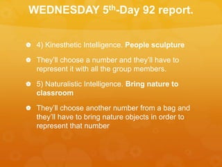 WEDNESDAY 5th-Day 92 report.
 4) Kinesthetic Intelligence. People sculpture
 They’ll choose a number and they’ll have to
represent it with all the group members.
 5) Naturalistic Intelligence. Bring nature to
classroom
 They’ll choose another number from a bag and
they’ll have to bring nature objects in order to
represent that number
 