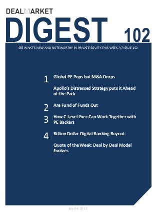 DIGEST 102SEE WHAT’S NEW AND NOTEWORTHY IN PRIVATE EQUITY THIS WEEK /// ISSUE 102
July 04, 2013
1
2
Global PE Pops but M&A Drops
Apollo’s Distressed Strategy puts it Ahead
of the Pack
Are Fund of Funds Out
How C-Level Exec Can Work Together with
PE Backers
Billion Dollar Digital Banking Buyout
Quote of the Week: Deal by Deal Model
Evolves
3
4
 