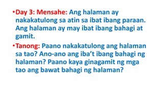 •Day 3: Mensahe: Ang halaman ay
nakakatulong sa atin sa ibat ibang paraan.
Ang halaman ay may ibat ibang bahagi at
gamit.
•Tanong: Paano nakakatulong ang halaman
sa tao? Ano-ano ang iba’t ibang bahagi ng
halaman? Paano kaya ginagamit ng mga
tao ang bawat bahagi ng halaman?
 