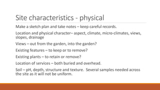 Site characteristics - physical
Make a sketch plan and take notes – keep careful records.
Location and physical character– aspect, climate, micro-climates, views,
slopes, drainage
Views – out from the garden, into the garden?
Existing features – to keep or to remove?
Existing plants – to retain or remove?
Location of services – both buried and overhead.
Soil – pH, depth, structure and texture. Several samples needed across
the site as it will not be uniform.
 