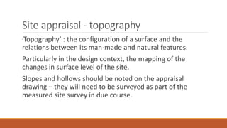 Site appraisal - topography
‘Topography’ : the configuration of a surface and the
relations between its man-made and natural features.
Particularly in the design context, the mapping of the
changes in surface level of the site.
Slopes and hollows should be noted on the appraisal
drawing – they will need to be surveyed as part of the
measured site survey in due course.
 