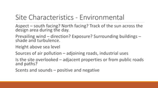 Site Characteristics - Environmental
Aspect – south facing? North facing? Track of the sun across the
design area during the day.
Prevailing wind – direction? Exposure? Surrounding buildings –
shade and turbulence.
Height above sea level
Sources of air pollution – adjoining roads, industrial uses
Is the site overlooked – adjacent properties or from public roads
and paths?
Scents and sounds – positive and negative
 
