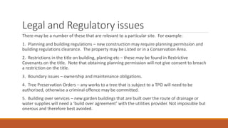 Legal and Regulatory issues
There may be a number of these that are relevant to a particular site. For example:
1. Planning and building regulations – new construction may require planning permission and
building regulations clearance. The property may be Listed or in a Conservation Area.
2. Restrictions in the title on building, planting etc – these may be found in Restrictive
Covenants on the title. Note that obtaining planning permission will not give consent to breach
a restriction on the title.
3. Boundary issues – ownership and maintenance obligations.
4. Tree Preservation Orders – any works to a tree that is subject to a TPO will need to be
authorised, otherwise a criminal offence may be committed.
5. Building over services – new garden buildings that are built over the route of drainage or
water supplies will need a ‘build over agreement’ with the utilities provider. Not impossible but
onerous and therefore best avoided.
 