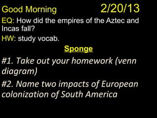 Good Morning         2/20/13
            Good Morning! 1/10/12
               Good Morning! 1/10/12
EQ: How did the empires of the Aztec and
Incas fall?
HW: study vocab.
                  Sponge
#1. Take out your homework (venn
diagram)
#2. Name two impacts of European
colonization of South America
 