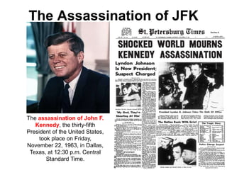 The Assassination of JFK
The assassination of John F.
Kennedy, the thirty-fifth
President of the United States,
took place on Friday,
November 22, 1963, in Dallas,
Texas, at 12:30 p.m. Central
Standard Time.
 