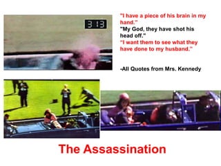 "I have a piece of his brain in my
hand.”
"My God, they have shot his
head off."
“I want them to see what they
have done to my husband.”
-All Quotes from Mrs. Kennedy
The Assassination
 