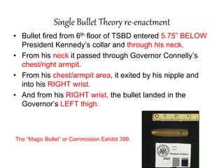 Single Bullet Theory re-enactment
• Bullet fired from 6th floor of TSBD entered 5.75” BELOW
President Kennedy’s collar and through his neck.
• From his neck it passed through Governor Connelly’s
chest/right armpit.
• From his chest/armpit area, it exited by his nipple and
into his RIGHT wrist.
• And from his RIGHT wrist, the bullet landed in the
Governor’s LEFT thigh.
The “Magic Bullet” or Commission Exhibit 399.
 
