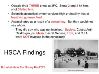 HSCA Findings
• Oswald fired THREE shots at JFK. Shots 2 and 3 hit him,
shot 3 killed him.
• Scientific acoustical evidence gives high probability that at
least two gunmen fired.
• Assassinated as a result of a conspiracy. But they would not
say whom.
– They did say who was not involved: Soviets, Castro/Anti-
Castro groups, Mafia, Secret Service, F.B.I, and C.I.A.
were NOT involved in the conspiracy
But what about the Grassy Knoll???
 