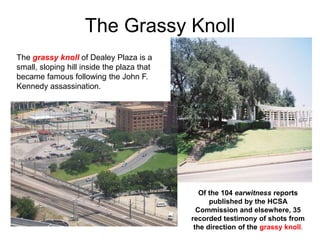 The Grassy Knoll
The grassy knoll of Dealey Plaza is a
small, sloping hill inside the plaza that
became famous following the John F.
Kennedy assassination.
Of the 104 earwitness reports
published by the HCSA
Commission and elsewhere, 35
recorded testimony of shots from
the direction of the grassy knoll.
 