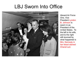 LBJ Sworn Into Office
Aboard Air Force
One, Vice
President Lyndon
B. Johnson is
sworn in as
President of the
United States. To
the left is his wife,
and to the right
still stunned by
what happened is
Mrs. Kennedy in
her blood stained
Chanel suit.
 