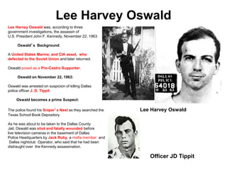 Lee Harvey Oswald
Lee Harvey Oswald was, according to three
government investigations, the assassin of
U.S. President John F. Kennedy, November 22, 1963.
Oswald’s Background:
A United States Marine, and CIA asset, who
defected to the Soviet Union and later returned.
Oswald posed as a Pro-Castro Supporter.
Oswald on November 22, 1963:
Oswald was arrested on suspicion of killing Dallas
police officer J. D. Tippit
Oswald becomes a prime Suspect:
The police found his Sniper’s Nest as they searched the Lee Harvey Oswald
Texas School Book Depository
As he was about to be taken to the Dallas County
Jail, Oswald was shot and fatally wounded before
live television cameras in the basement of Dallas
Police Headquarters by Jack Ruby, a mafia member and
Dallas nightclub Operator, who said that he had been
distraught over the Kennedy assassination.
Officer JD Tippit
 