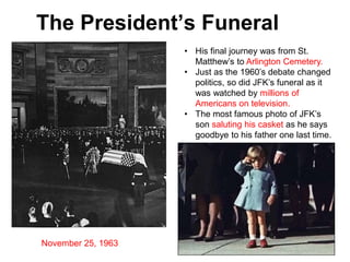 The President’s Funeral
• His final journey was from St.
Matthew’s to Arlington Cemetery.
• Just as the 1960’s debate changed
politics, so did JFK’s funeral as it
was watched by millions of
Americans on television.
• The most famous photo of JFK’s
son saluting his casket as he says
goodbye to his father one last time.
November 25, 1963
 