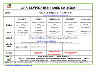 Mrs. Levine’s Homework Calendar
Name:____________________                                    Week of March 11 – march 14
                                                                    http://wildabout2ndgrade.berkeleyprep.net/


                      MONDAY                         TUESDAY                   WEDNESDAY                     THURSDAY                  Fri, Sat, & Sun
                 Read for 30 minutes or        Read for 30 minutes or       Read for 30 minutes or       Read for 30 minutes or       Read for 30 minutes
                         more.                         more.                        more.                        more.                      or more.
  Reading        Do Explode the Code for       Do Explode the Code for      Do Explode the Code for      Do Explode the Code for      Do Explode the Code
                      10 minutes.                   10 minutes.                  10 minutes.                  10 minutes.               for 10 minutes.

                   Do math 9.6 and 9.7.              Do math 9.8
                                                                               Do XtraMath for 10           Do XtraMath for 10        Do XtraMath for 10
   Math            Do XtraMath for 10             Do XtraMath for 10
                                                                                 minutes. ***                 minutes. ***              minutes. ***
                      minutes. ***                  minutes. ***

                                            Please refer to Sra. Calandrino’s blog for the homework and quiz schedule for our class
  Spanish                                  http://bpsgalaspanish.berkeleyprep.net/ Also see the Spanish Q-Talk Homework sheet
                                                        http://www.wordlywise3000.com/
                          brainflips for all the Wordly Wise lessons, are now posted on the second grade learning links!
  Wordly
   Wise           Reread story on pages
                                               Study for quiz tomorrow.
                  108-9, answer Q 3 & 5.

                                                                              Read-In tomorrow!
                                                     Walk-A-Thon                                          Parent conference day
  OTHER                                              tomorrow!
                                                                            BRING READING LOG TO
                                                                                                               tomorrow
                                                                             SCHOOL TOMORROW!
   DATES                                              March 13 – Walk-a-thon          March 14 – Read-In
                      March 15 – Parent-Teacher Conference Day, beginning of Spring Break – HAVE FUN & READ SOME GREAT BOOKS!
                       April 1 – return to school (be prepared to take 79 spelling, reading, and math tests on this day – just fooling!)
Computer        Practice keyboarding skills twice a week for 10 minutes – http://school.berkeleyprep.org/lower/llnks/typing%20games.htm
***http://www.mathstories.com/strategies.htm
 