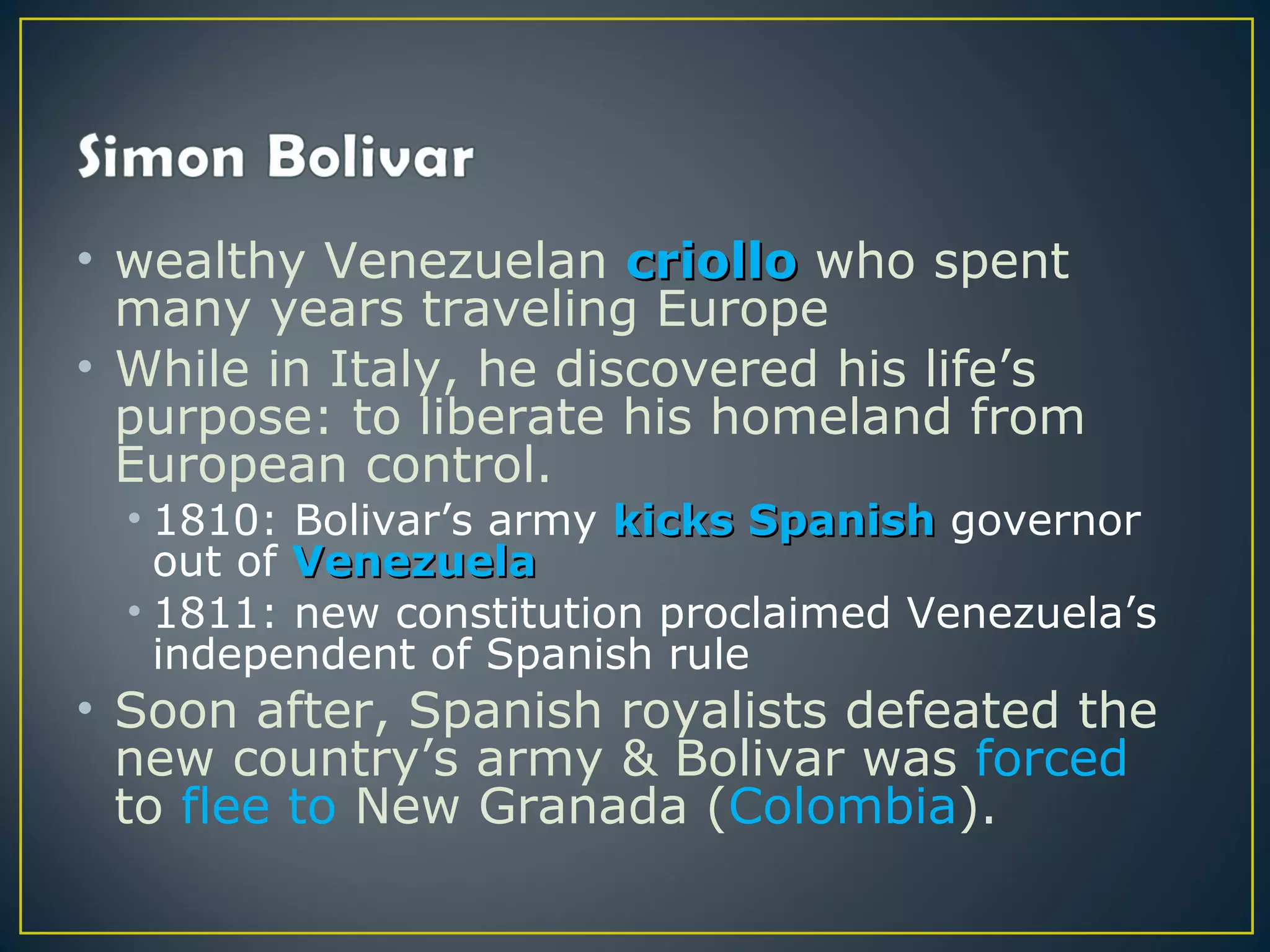 • wealthy Venezuelan criollo who spent
  many years traveling Europe
• While in Italy, he discovered his life’s
  purpose: to liberate his homeland from
  European control.
  • 1810: Bolivar’s army kicks Spanish governor
    out of Venezuela
  • 1811: new constitution proclaimed Venezuela’s
    independent of Spanish rule
• Soon after, Spanish royalists defeated the
  new country’s army & Bolivar was forced
  to flee to New Granada (Colombia).
 