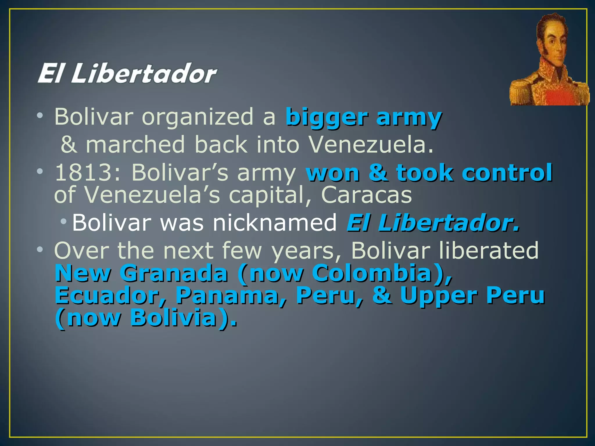 • Bolivar organized a bigger army
   & marched back into Venezuela.
• 1813: Bolivar’s army won & took control
  of Venezuela’s capital, Caracas
  • Bolivar was nicknamed El Libertador.
• Over the next few years, Bolivar liberated
  New Granada (now Colombia),
  Ecuador, Panama, Peru, & Upper Peru
  (now Bolivia).
 