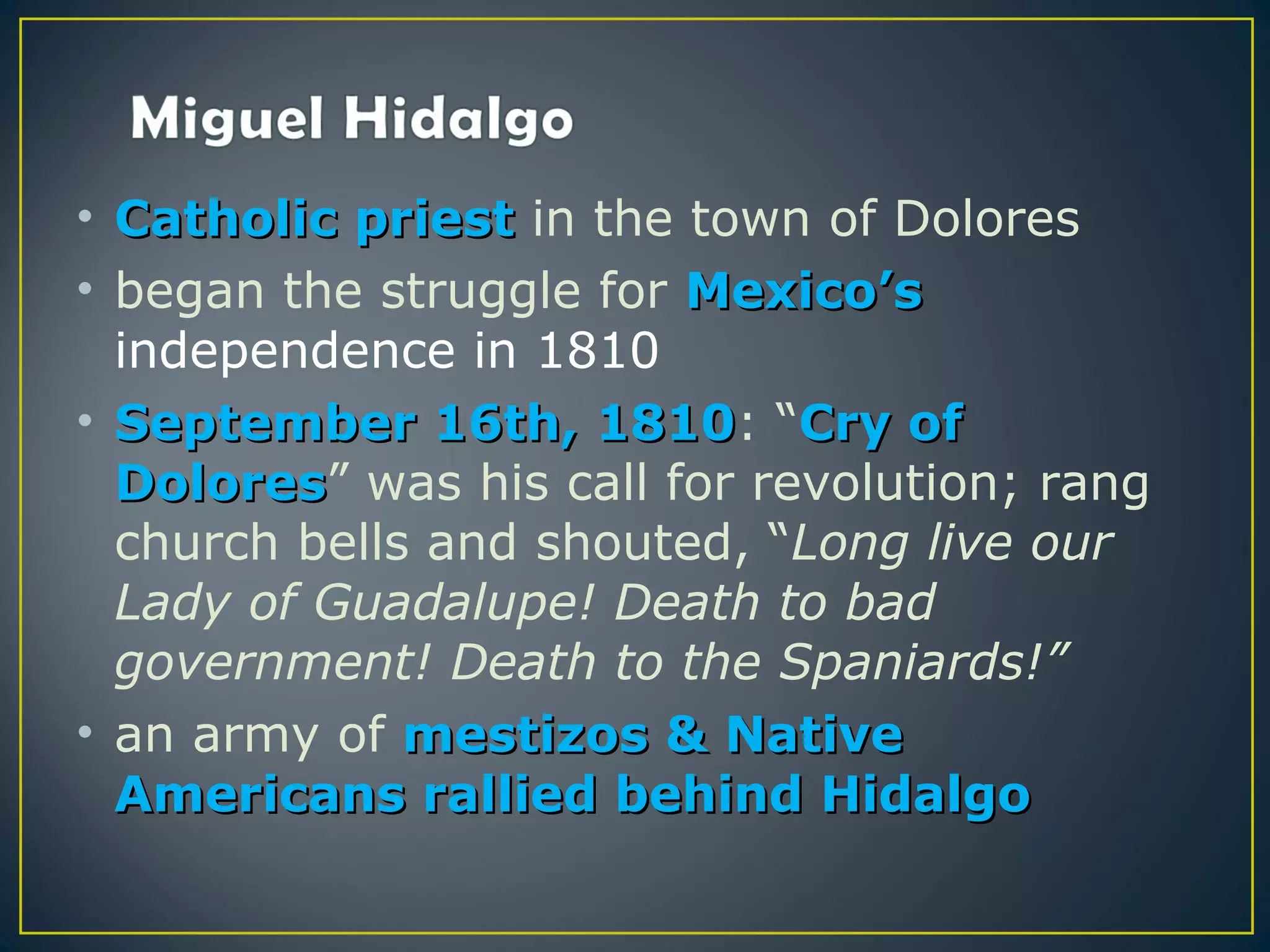• Catholic priest in the town of Dolores
• began the struggle for Mexico’s
  independence in 1810
• September 16th, 1810: “Cry of
                     1810
  Dolores” was his call for revolution; rang
  Dolores
  church bells and shouted, “Long live our
  Lady of Guadalupe! Death to bad
  government! Death to the Spaniards!”
• an army of mestizos & Native
  Americans rallied behind Hidalgo
 