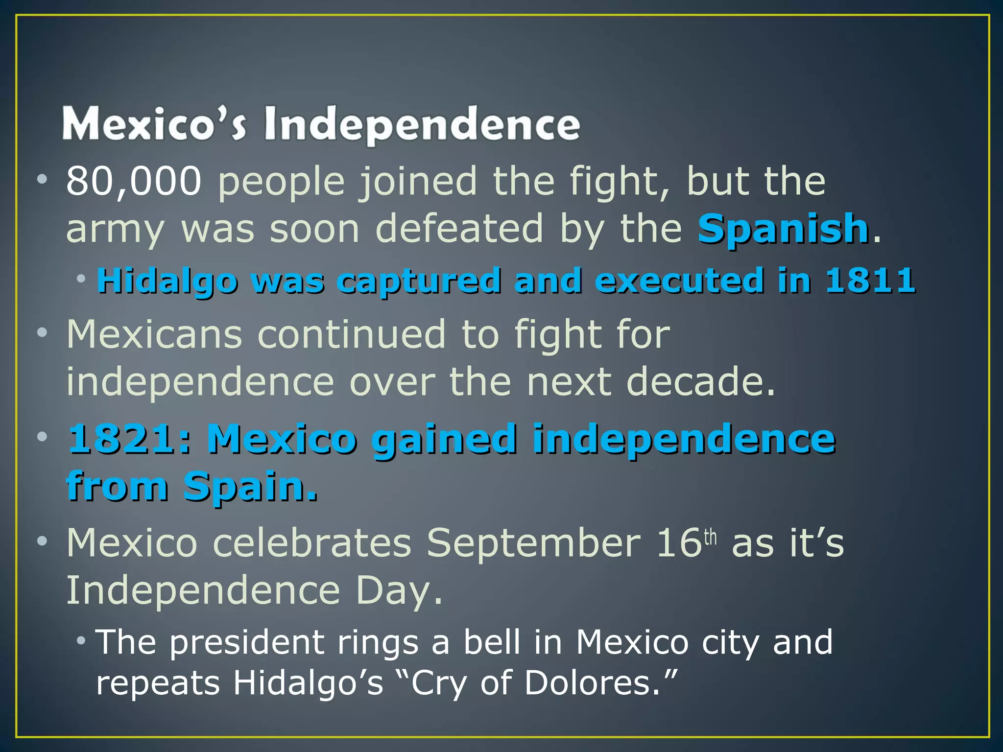 • 80,000 people joined the fight, but the
  army was soon defeated by the Spanish.
                                   Spanish
  • Hidalgo was captured and executed in 1811
• Mexicans continued to fight for
  independence over the next decade.
• 1821: Mexico gained independence
  from Spain.
• Mexico celebrates September 16th as it’s
  Independence Day.
  • The president rings a bell in Mexico city and
    repeats Hidalgo’s “Cry of Dolores.”
 