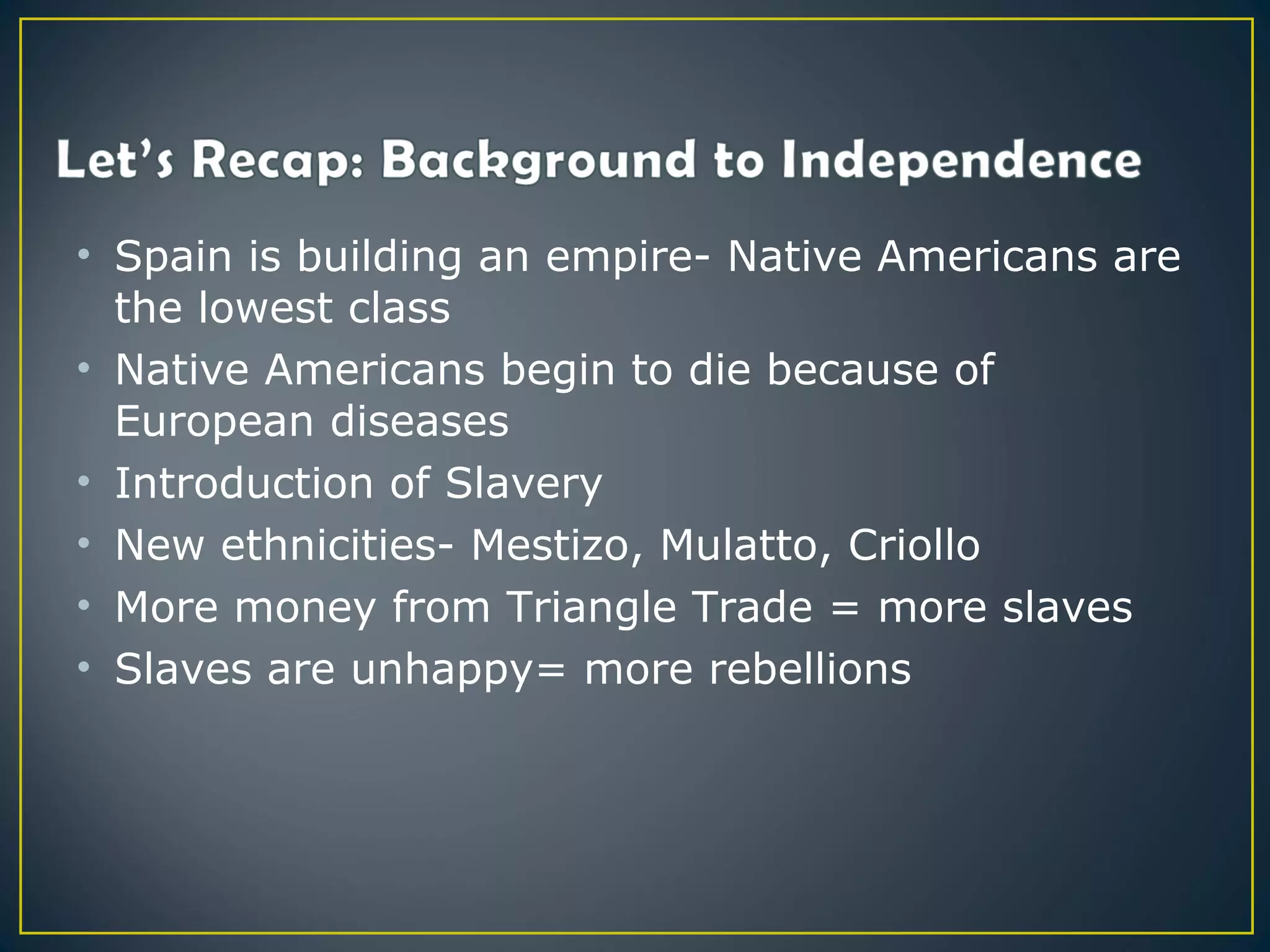 • Spain is building an empire- Native Americans are
  the lowest class
• Native Americans begin to die because of
  European diseases
• Introduction of Slavery
• New ethnicities- Mestizo, Mulatto, Criollo
• More money from Triangle Trade = more slaves
• Slaves are unhappy= more rebellions
 