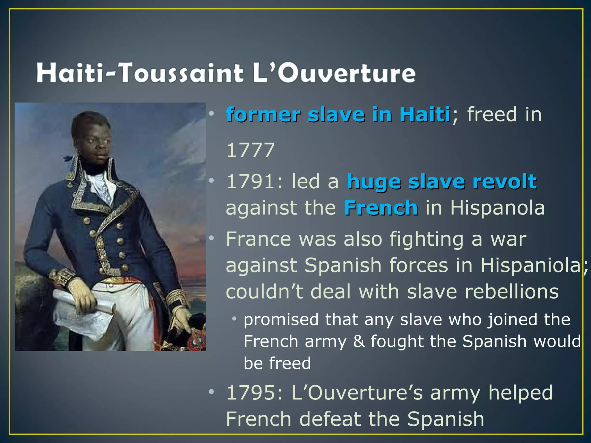 • former slave in Haiti; freed in
                  Haiti
 1777
• 1791: led a huge slave revolt
  against the French in Hispanola
• France was also fighting a war
  against Spanish forces in Hispaniola;
  couldn’t deal with slave rebellions
  • promised that any slave who joined the
    French army & fought the Spanish would
    be freed
• 1795: L’Ouverture’s army helped
  French defeat the Spanish
 
