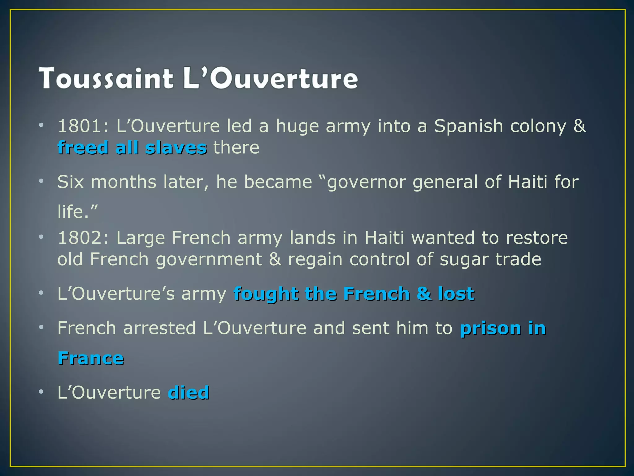 • 1801: L’Ouverture led a huge army into a Spanish colony &
  freed all slaves there
• Six months later, he became “governor general of Haiti for
  life.”
• 1802: Large French army lands in Haiti wanted to restore
  old French government & regain control of sugar trade
• L’Ouverture’s army fought the French & lost
• French arrested L’Ouverture and sent him to prison in
  France
• L’Ouverture died
 