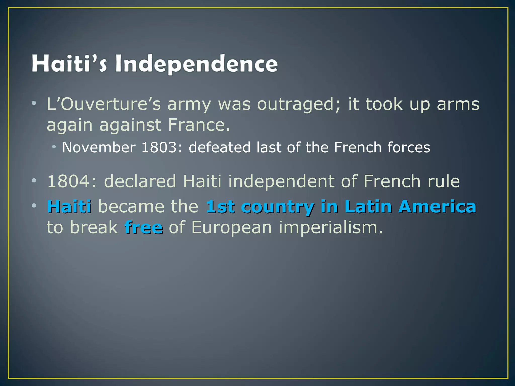 • L’Ouverture’s army was outraged; it took up arms
  again against France.
  • November 1803: defeated last of the French forces

• 1804: declared Haiti independent of French rule
• Haiti became the 1st country in Latin America
  to break free of European imperialism.
 