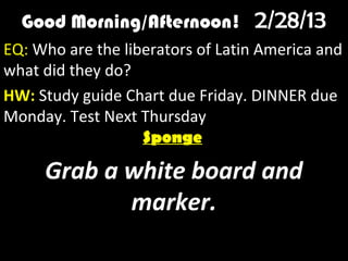 Good Morning/Afternoon! 2/28/13
        Good Morning! 1/10/12
EQ: Who are the liberators of Latin America and
what did they do?
HW: Study guide Chart due Friday. DINNER due
Monday. Test Next Thursday.
                   Sponge

     Grab a white board and
            marker.
 