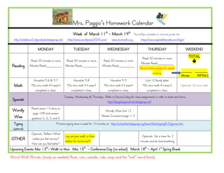 Mrs. Paggio’s Homework Calendar
                                                      Week of March 11th - March 14th                        *brainflips available on second grade link
  http://wildabout2ndgrade.berkeleyprep.net/      http://www.wordlywise3000.com/       www.xtramath.org            https://www.explodethecode.com/login/

                      MONDAY                           TUESDAY                      WEDNESDAY                             THURSDAY                            WEEKEND

                                                                                                                    Read 30 minutes or more                     TOTAL
               Read 30 minutes or more          Read 30 minutes or more        Read 30 minutes or more                                                              
                                                                                                                   Minutes Read:________
 Reading       Minutes Read:________            Minutes Read:________          Minutes Read:________
                                                                                                                  Record total minutes for weekly
                                                                                                                                                          ______     _______
                                                                                                                             reading.
                                                                                                                                                          Minutes     INITIALS
                 Homelink 9.6 & 9.7                   Homelink 9.8                   Homelink 9.9                      Unit 10 family letter
  Math          *Do xtra math if it wasn’t       *Do xtra math if it wasn’t     *Do xtra math if it wasn’t           *Do xtra math if it wasn’t           Optional: Do xtra math
                  completed in class.              completed in class.            completed in class.                   completed in class.
                                               Tuesday, Wednesday & Thursday: Refer to Senora’s blog for class assignments or refer to sheet sent home.
 Spanish                                                                       http://bpsgalaspanish.berkeleyprep.net/
                Read Lesson 12 story on
 Wordly                                                                           Wordly Wise Unit 12
                 page 108 and answer
 Wise                                                                          Review Crossword page 112
                questions 2, 3, 4, and 5
  Typing                              Practice typing twice a week for 10 minutes at http://school.berkeleyprep.org/lower/llinks/typing%20games.htm
  (optional)
                Optional: Reflect-What
                                                Lay out your walk-a-thon                                            Optional: Set a timer for 2
OTHER           makes you feel nervous?
                                                clothes for tomorrow!!!!                                           minutes and do slow breathing.
                How can you feel better?
Upcoming Events: Mar 13th- Walk-a-thon Mar 15th - Conference Day (no school) March 18th - April 1st Spring Break

Word Wall Words: (study as needed) float, rain, outside, ride, snap and the “ank” word family
 