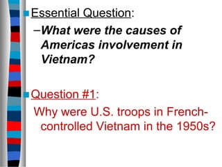 ■Essential Question:
–What were the causes of
Americas involvement in
Vietnam?
■Question #1:
Why were U.S. troops in French-
controlled Vietnam in the 1950s?
 