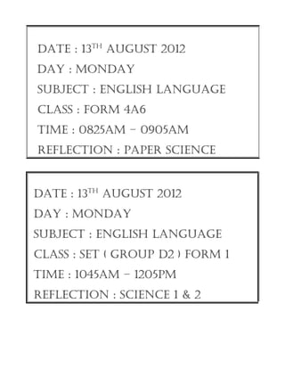 DATE : 13TH AugusT 2012
DAY : monDAY
suBJECT : EngLIsH LAnguAgE
CLAss : form 4A6
TImE : 0825Am – 0905Am
rEfLECTIon : pApEr sCIEnCE


DATE : 13TH AugusT 2012
DAY : monDAY
suBJECT : EngLIsH LAnguAgE
CLAss : sET ( group D2 ) form 1
TImE : 1045Am – 1205pm
rEfLECTIon : sCIEnCE 1 & 2
 
