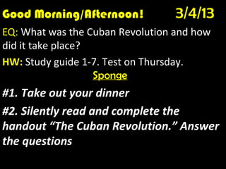 Good Morning/Afternoon!
Good Morning! 1/10/12
                                  3/4/13
EQ: What was the Cuban Revolution and how
did it take place?
HW: Study guide 1-7. Test on Thursday.
                   Sponge
#1. Take out your dinner
#2. Silently read and complete the
handout “The Cuban Revolution.” Answer
the questions
 