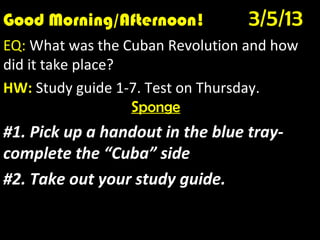 Good Morning/Afternoon!     3/5/13
        Good Morning! 1/10/12
EQ: Who were the Zapatistas and what did they
do?
HW: Study guide 1-7. Test on Thursday.
                  Sponge
#1. Pick up a handout in the blue tray-
complete the “Cuba” side
#2. Take out your study guide.
 