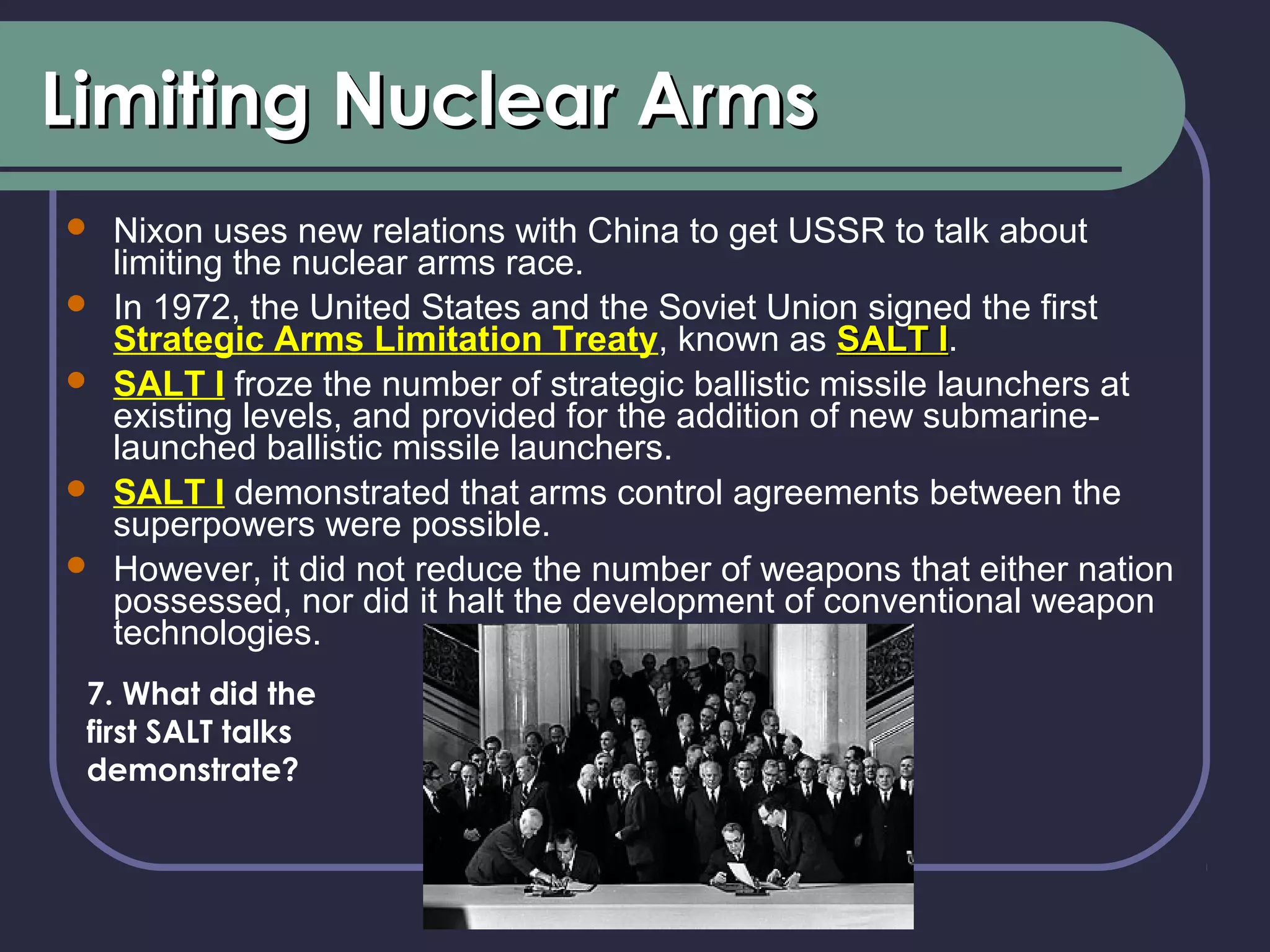 Limiting Nuclear ArmsLimiting Nuclear Arms
 Nixon uses new relations with China to get USSR to talk about
limiting the nuclear arms race.
 In 1972, the United States and the Soviet Union signed the first
Strategic Arms Limitation Treaty, known as SALT ISALT I.
 SALT I froze the number of strategic ballistic missile launchers at
existing levels, and provided for the addition of new submarine-
launched ballistic missile launchers.
 SALT I demonstrated that arms control agreements between the
superpowers were possible.
 However, it did not reduce the number of weapons that either nation
possessed, nor did it halt the development of conventional weapon
technologies.
7. What did the
first SALT talks
demonstrate?
 
