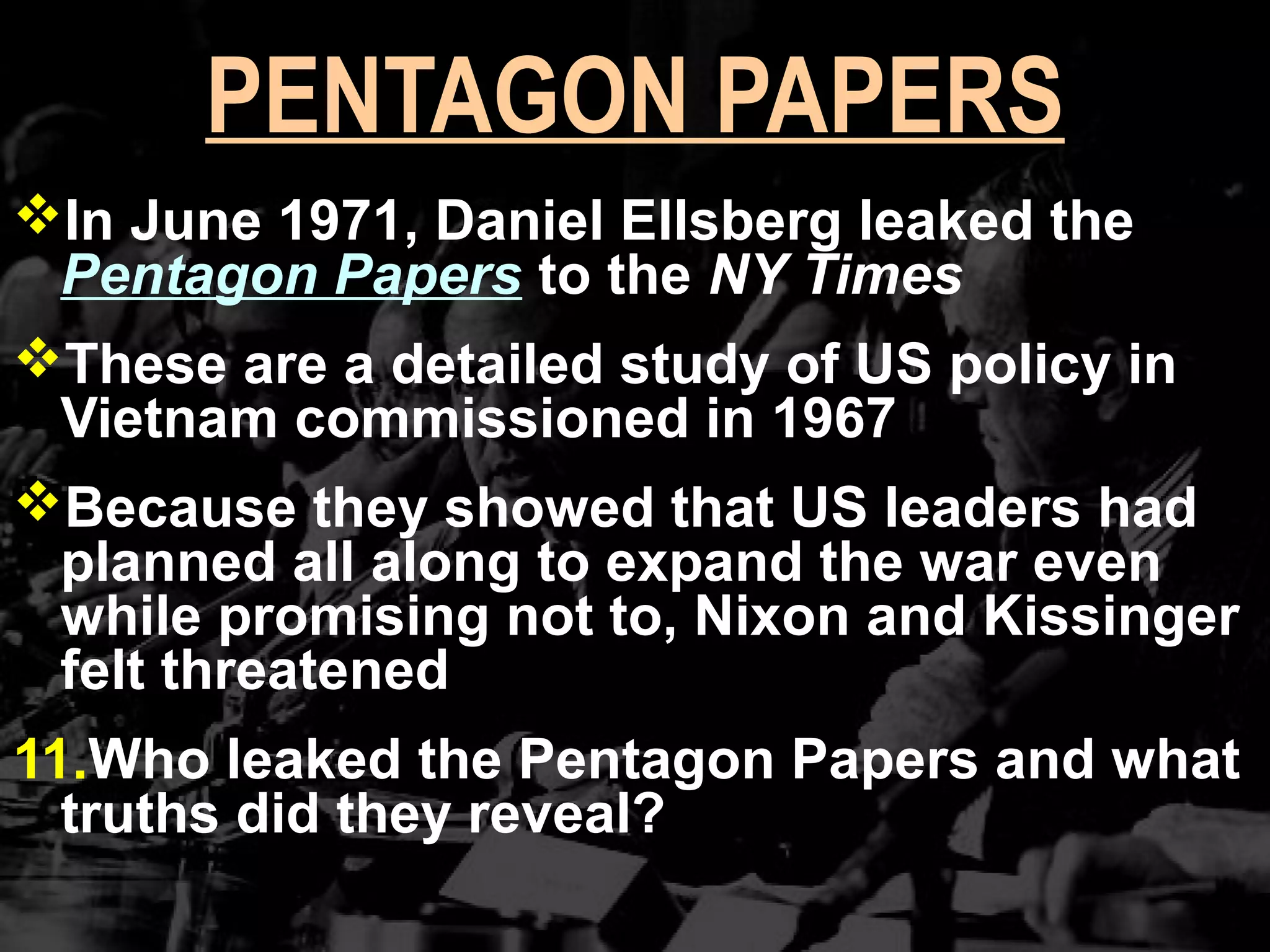 PENTAGON PAPERS
In June 1971, Daniel Ellsberg leaked the
Pentagon Papers to the NY Times
These are a detailed study of US policy in
Vietnam commissioned in 1967
Because they showed that US leaders had
planned all along to expand the war even
while promising not to, Nixon and Kissinger
felt threatened
11.Who leaked the Pentagon Papers and what
truths did they reveal?
 