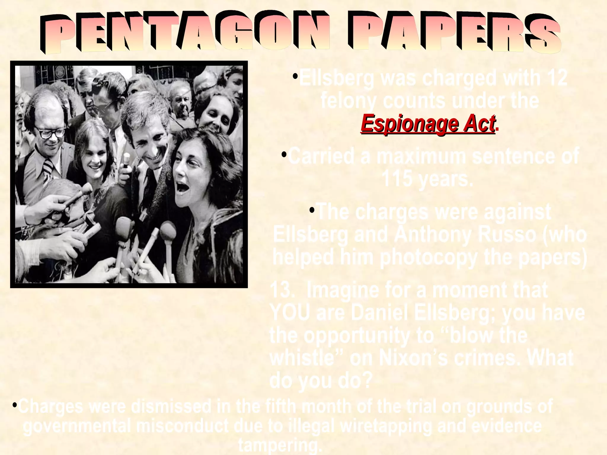 •Ellsberg was charged with 12
felony counts under the
Espionage ActEspionage Act.
•Carried a maximum sentence of
115 years.
•The charges were against
Ellsberg and Anthony Russo (who
helped him photocopy the papers)
13. Imagine for a moment that
YOU are Daniel Ellsberg; you have
the opportunity to “blow the
whistle” on Nixon’s crimes. What
do you do?
•Charges were dismissed in the fifth month of the trial on grounds of
governmental misconduct due to illegal wiretapping and evidence
tampering.
 