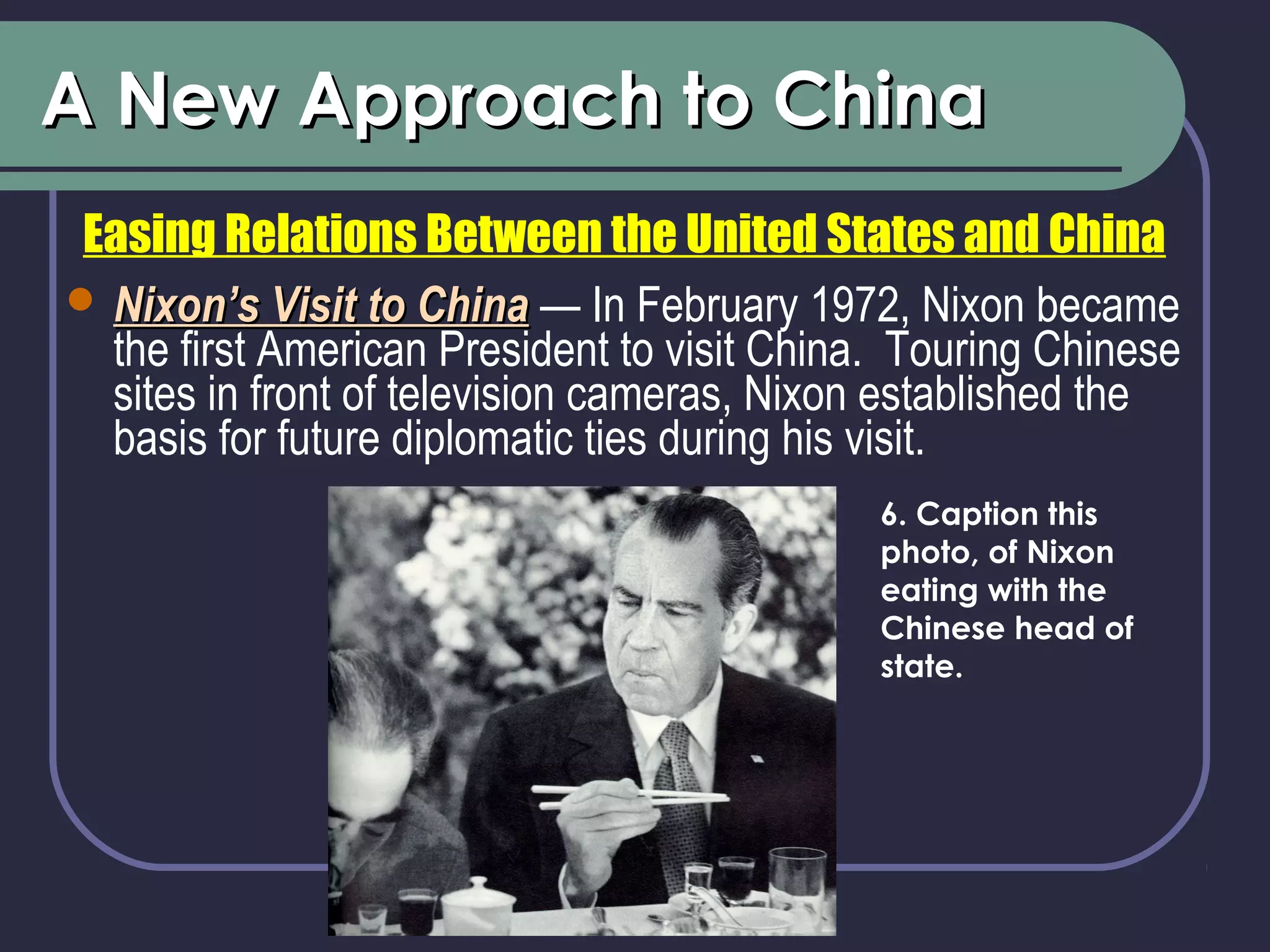 A New Approach to ChinaA New Approach to China
Easing Relations Between the United States and China
 Nixon’s Visit to ChinaNixon’s Visit to China — In February 1972, Nixon became
the first American President to visit China. Touring Chinese
sites in front of television cameras, Nixon established the
basis for future diplomatic ties during his visit.
6. Caption this
photo, of Nixon
eating with the
Chinese head of
state.
 