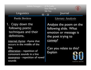 Julieta Venegas –   A Tu Lado
                                    Eres Para Mi
                                    Me Voy
       Linguistics              03 – 23
                                                   Journal
      Poetic Devices                          Literary Analysis

1. Copy down the                      Analyze the poem on the
 following poetic                     following slide. What
 techniques and their                 emotion or message is
 deﬁnitions.                          the poet trying to
 internal rhyme: rhyme that           convey?
 occurs in the middle of the
 line.                                Can you relate to this?
 alliteration - repetition of
 consonant sounds in a line
                                      Explain
 assonance - repetition of vowel
 sounds
 