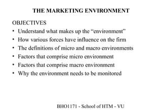 THE MARKETING ENVIRONMENT

OBJECTIVES
• Understand what makes up the “environment”
• How various forces have influence on the firm
• The definitions of micro and macro environments
• Factors that comprise micro environment
• Factors that comprise macro environment
• Why the environment needs to be monitored




                  BHO1171 - School of HTM - VU
 