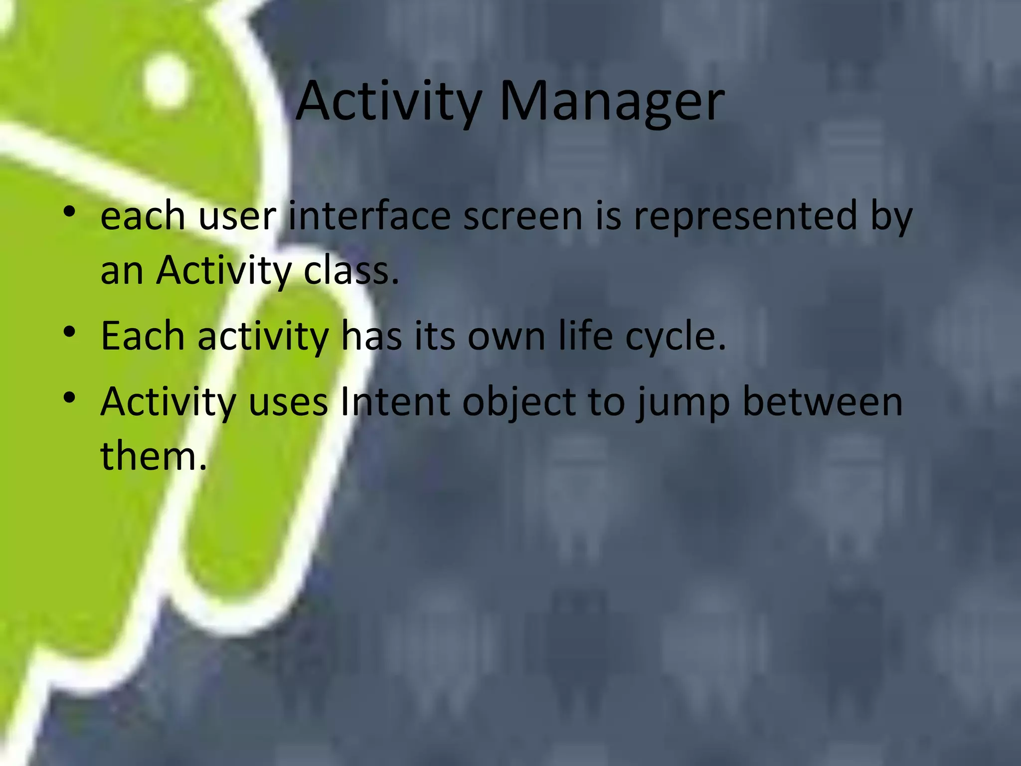 Activity Manager
• each user interface screen is represented by
an Activity class.
• Each activity has its own life cycle.
• Activity uses Intent object to jump between
them.

 