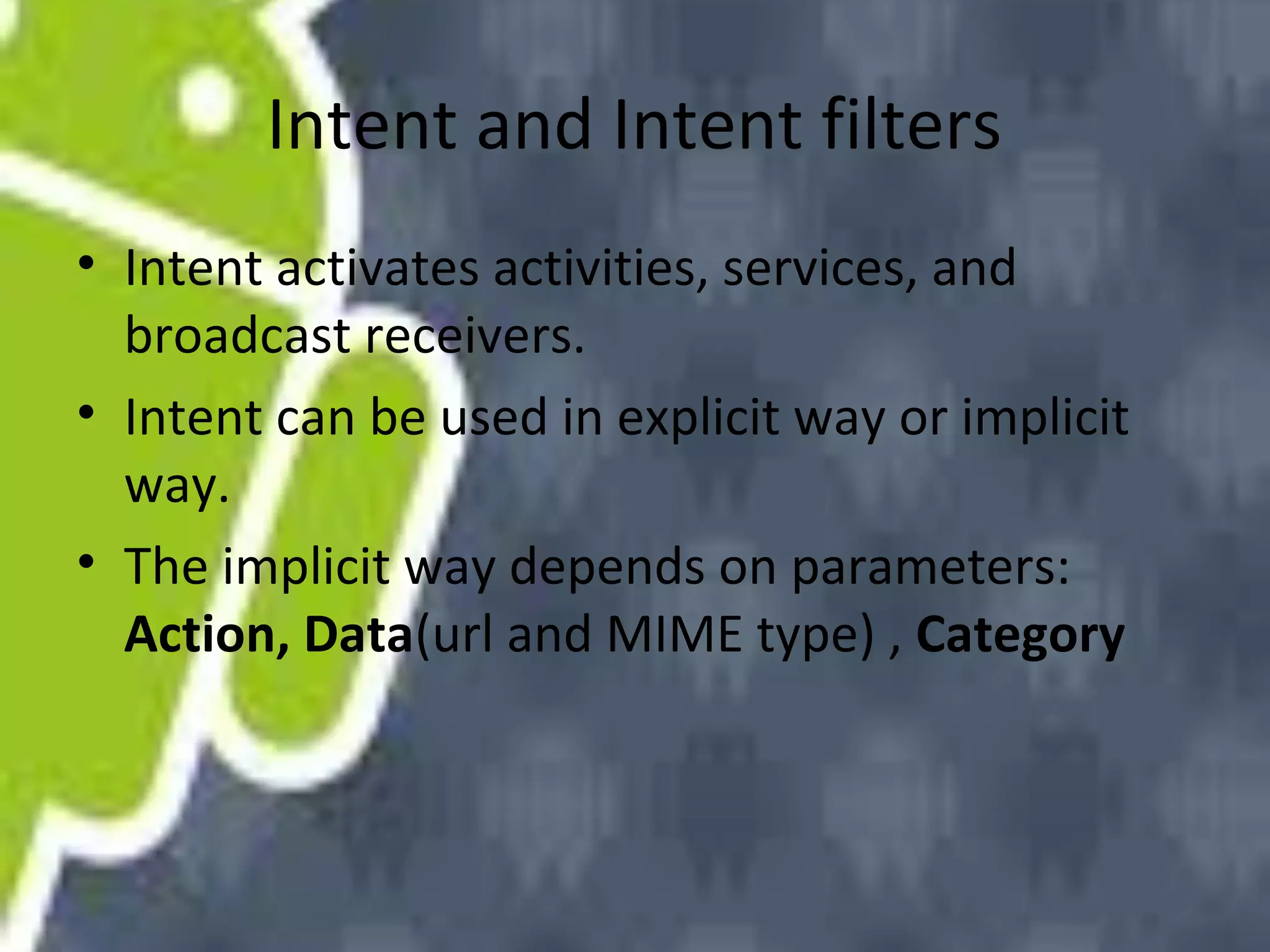Intent and Intent filters
• Intent activates activities, services, and
broadcast receivers.
• Intent can be used in explicit way or implicit
way.
• The implicit way depends on parameters:
Action, Data(url and MIME type) , Category

 